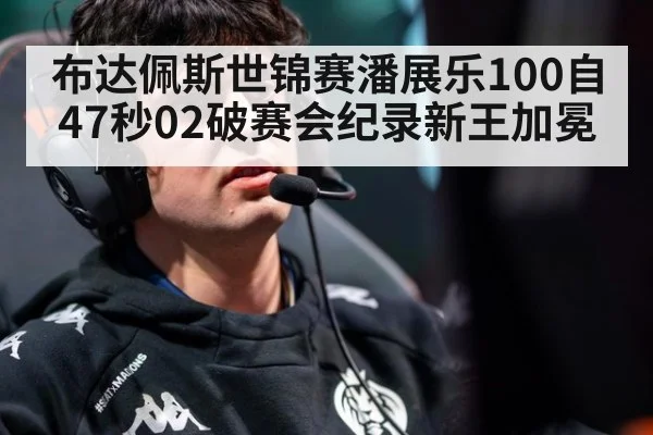 布达佩斯世锦赛潘展乐100自47秒02破赛会纪录新王加冕
