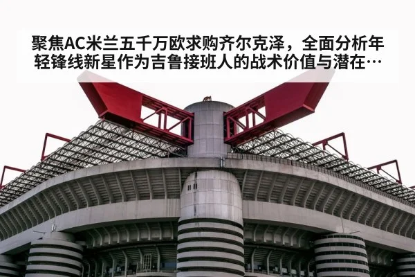 聚焦AC米兰五千万欧求购齐尔克泽，全面分析年轻锋线新星作为吉鲁接班人的战术价值与潜在挑战