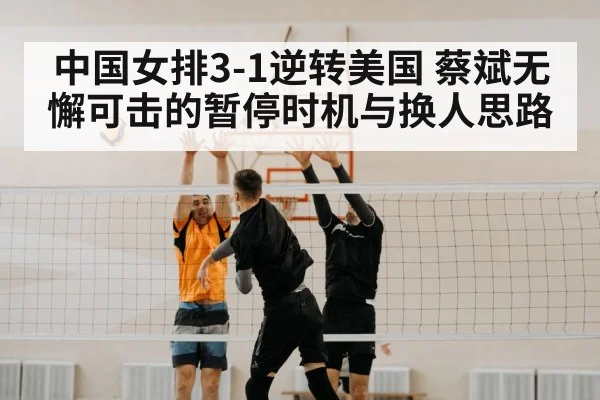中国女排3-1逆转美国 蔡斌无懈可击的暂停时机与换人思路